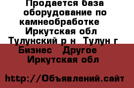 Продается база,оборудование по камнеобработке. - Иркутская обл., Тулунский р-н, Тулун г. Бизнес » Другое   . Иркутская обл.